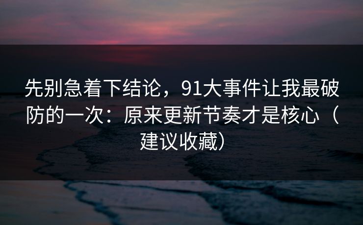 先别急着下结论，91大事件让我最破防的一次：原来更新节奏才是核心（建议收藏）