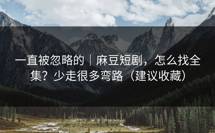 一直被忽略的｜麻豆短剧，怎么找全集？少走很多弯路（建议收藏）
