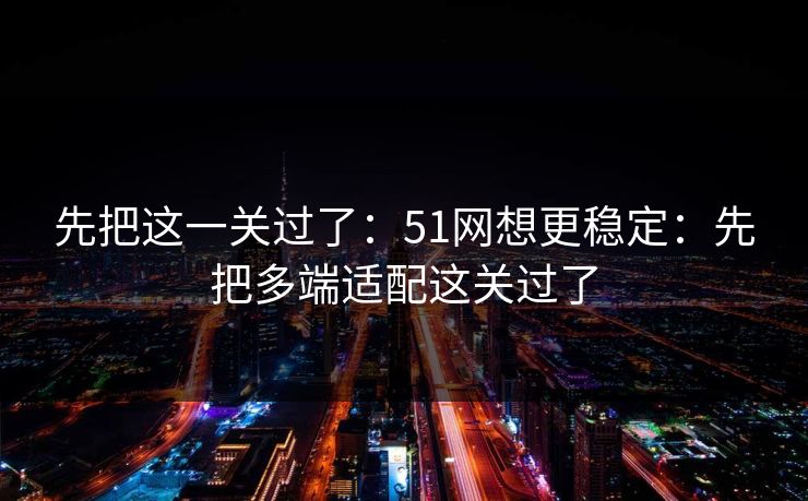 先把这一关过了:51网想更稳定:先把多端适配这关过了 先把这一关过了:51网想更稳定:先把多端适配这关过了