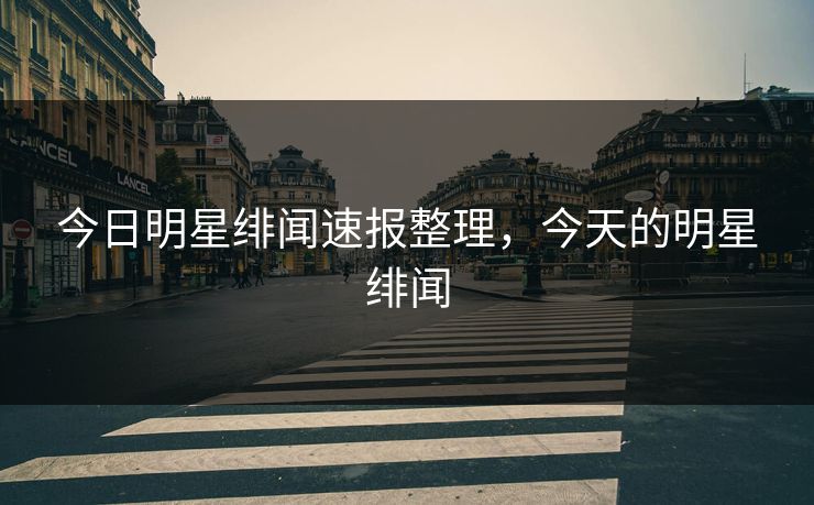 今日明星绯闻速报整理，今天的明星绯闻