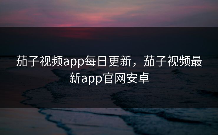 茄子视频app每日更新，茄子视频最新app官网安卓