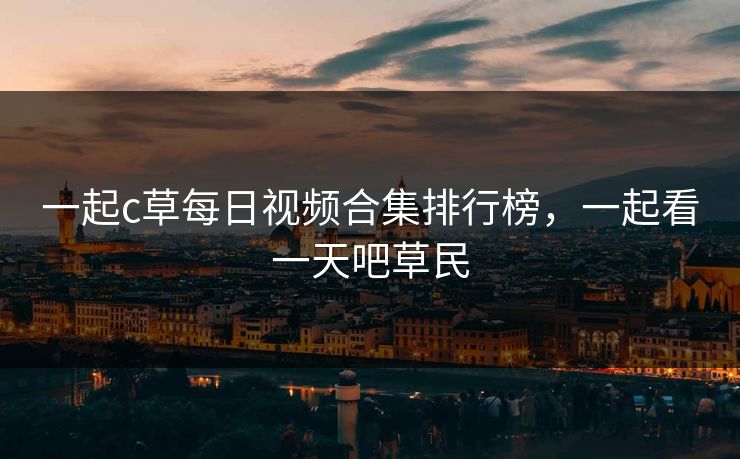 一起c草每日视频合集排行榜，一起看一天吧草民