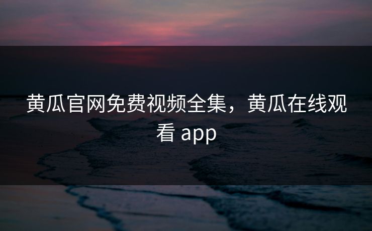 黄瓜官网免费视频全集，黄瓜在线观看 app