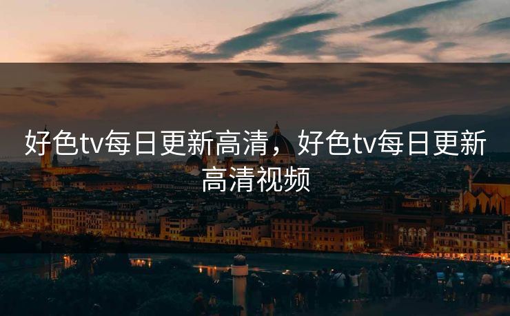 好色tv每日更新高清，好色tv每日更新高清视频