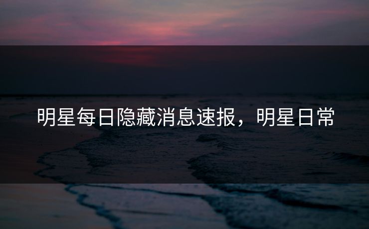 明星每日隐藏消息速报，明星日常