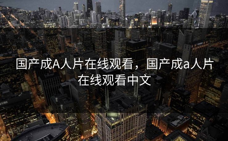 国产成A人片在线观看,国产成a人片在线观看中文 国产成A人片在线观看,国产成a人片在线观看中文
