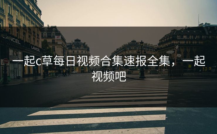 一起c草每日视频合集速报全集，一起视频吧