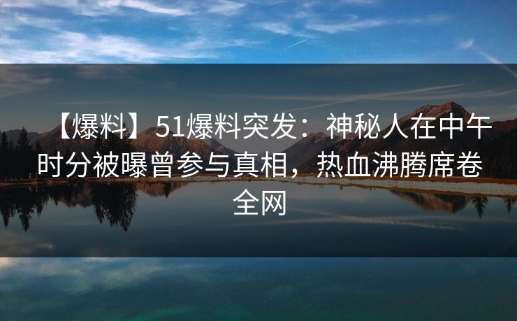 【爆料】51爆料突发：神秘人在中午时分被曝曾参与真相，热血沸腾席卷全网