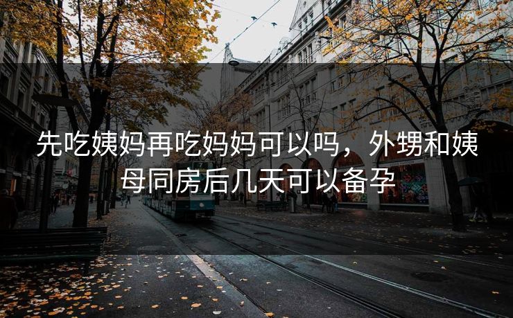 先吃姨妈再吃妈妈可以吗，外甥和姨母同房后几天可以备孕