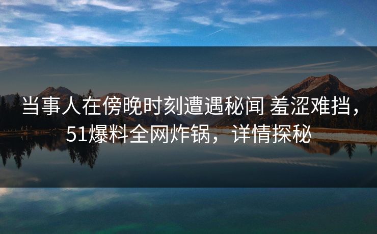 当事人在傍晚时刻遭遇秘闻 羞涩难挡，51爆料全网炸锅，详情探秘