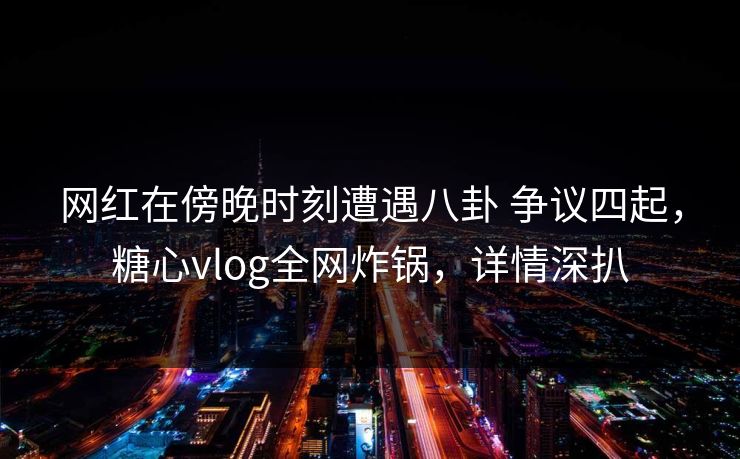 网红在傍晚时刻遭遇八卦 争议四起，糖心vlog全网炸锅，详情深扒
