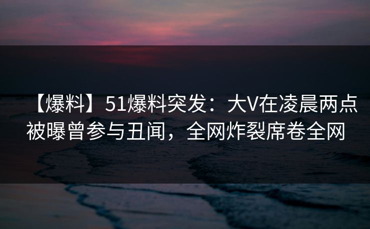 【爆料】51爆料突发：大V在凌晨两点被曝曾参与丑闻，全网炸裂席卷全网