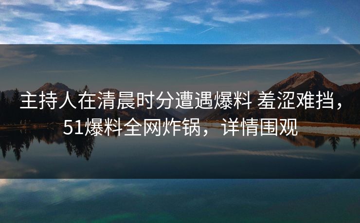 主持人在清晨时分遭遇爆料 羞涩难挡,51爆料全网炸锅,详情围观 主持人在清晨时分遭遇爆料 羞涩难挡,51爆料全网炸锅,详情围观