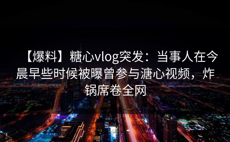 【爆料】糖心vlog突发：当事人在今晨早些时候被曝曾参与溏心视频，炸锅席卷全网