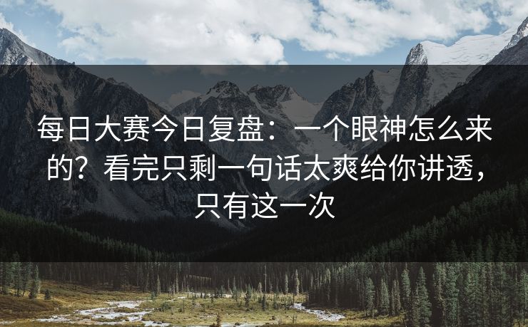 每日大赛今日复盘：一个眼神怎么来的？看完只剩一句话太爽给你讲透，只有这一次
