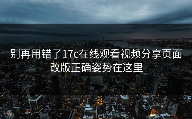 别再用错了17c在线观看视频分享页面改版正确姿势在这里