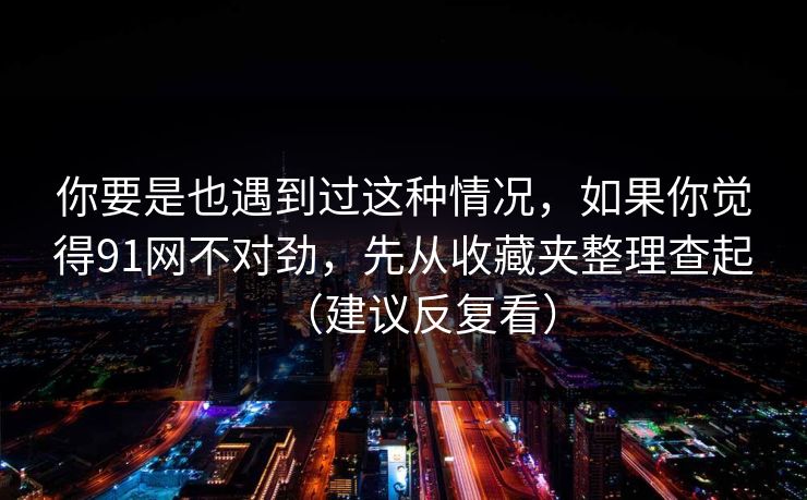 你要是也遇到过这种情况，如果你觉得91网不对劲，先从收藏夹整理查起（建议反复看）