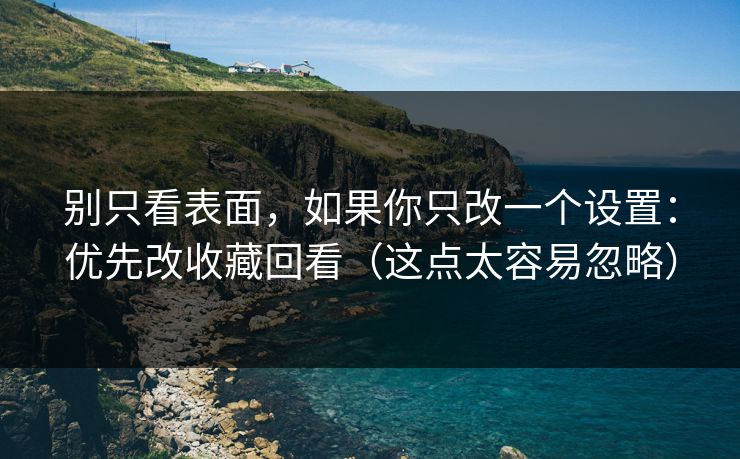 别只看表面，如果你只改一个设置：优先改收藏回看（这点太容易忽略）