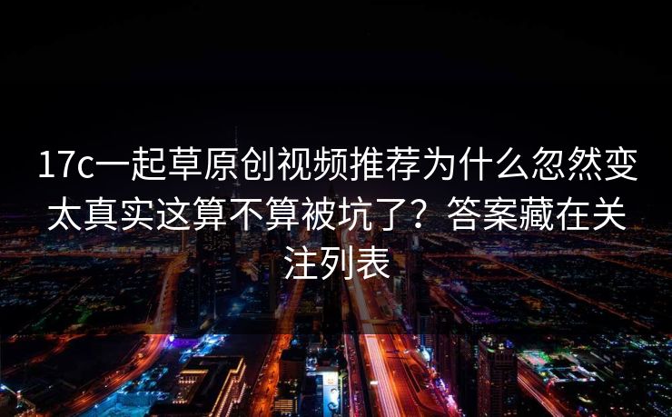 17c一起草原创视频推荐为什么忽然变太真实这算不算被坑了？答案藏在关注列表