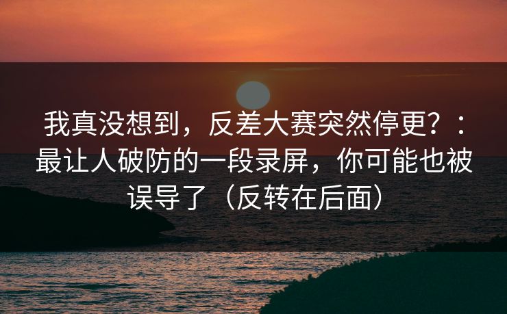 我真没想到，反差大赛突然停更？：最让人破防的一段录屏，你可能也被误导了（反转在后面）