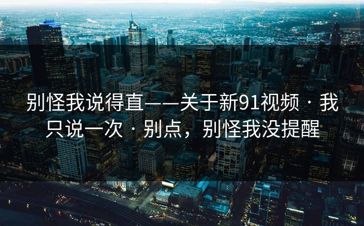 别怪我说得直——关于新91视频 · 我只说一次 · 别点,别怪我没提醒 别怪我说得直——关于新91视频 · 我只说一次 · 别点,别怪我没提醒