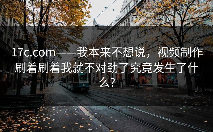 17c.com——我本来不想说，视频制作刷着刷着我就不对劲了究竟发生了什么?
