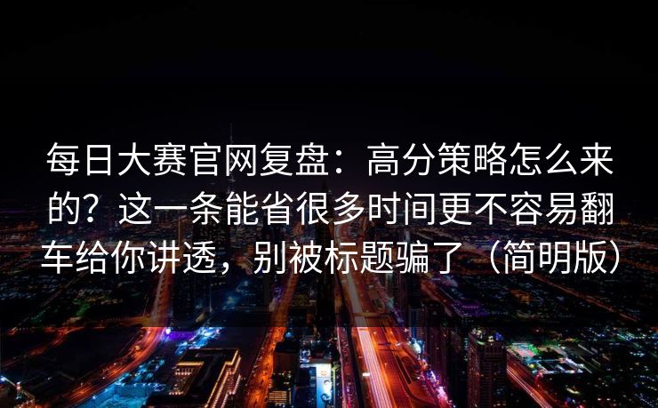 每日大赛官网复盘：高分策略怎么来的？这一条能省很多时间更不容易翻车给你讲透，别被标题骗了（简明版）