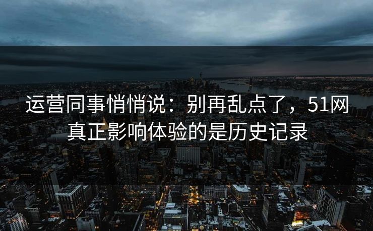 运营同事悄悄说：别再乱点了，51网真正影响体验的是历史记录