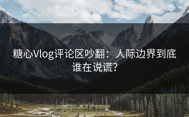 糖心Vlog评论区吵翻:人际边界到底谁在说谎? 糖心Vlog评论区吵翻:人际边界到底谁在说谎?